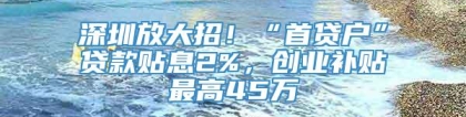 深圳放大招！“首贷户”贷款贴息2%，创业补贴最高45万