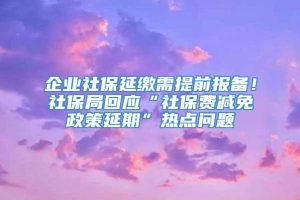 企业社保延缴需提前报备！社保局回应“社保费减免政策延期”热点问题