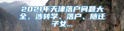 2021年天津落户问题大全，涉转学、落户、随迁子女...