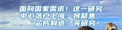 面向国家需求！这一研究中心落户上海，将聚焦“芯片制造”等研究！