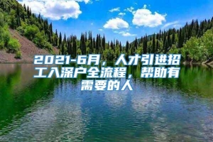 2021-6月，人才引进招工入深户全流程，帮助有需要的人