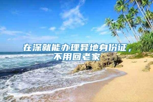 在深就能办理异地身份证，不用回老家