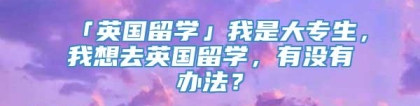 「英国留学」我是大专生，我想去英国留学，有没有办法？