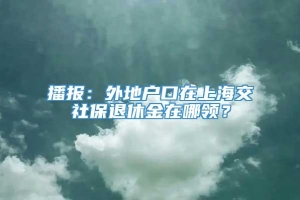 播报：外地户口在上海交社保退休金在哪领？