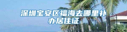 深圳宝安区福海去哪里补办居住证