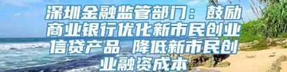 深圳金融监管部门：鼓励商业银行优化新市民创业信贷产品 降低新市民创业融资成本