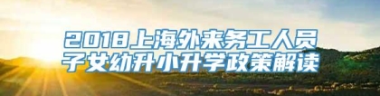 2018上海外来务工人员子女幼升小升学政策解读