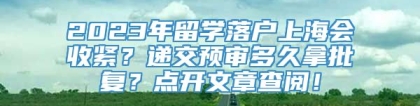 2023年留学落户上海会收紧？递交预审多久拿批复？点开文章查阅！