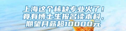 上海这个稀缺专业火了！竟有博士生报名读本科，期望月薪超10000元