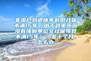 非深户到退休年龄但社保未满15年（由于政策原因没有强制单位交社保导致不满15年），差十个月，怎么办