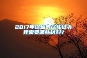 2017年深圳市居住证办理需要哪些材料？