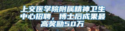 上交医学院附属精神卫生中心招聘，博士后成果最高奖励50万