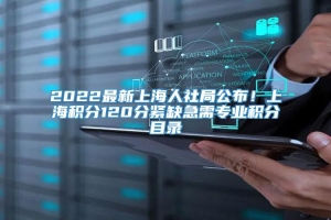 2022最新上海人社局公布！上海积分120分紧缺急需专业积分目录