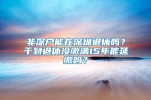 非深户能在深圳退休吗？干到退休没缴满15年能延缴吗？