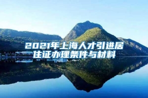 2021年上海人才引进居住证办理条件与材料