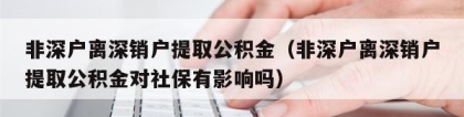 非深户离深销户提取公积金（非深户离深销户提取公积金对社保有影响吗）