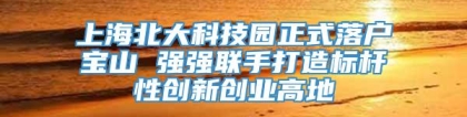 上海北大科技园正式落户宝山 强强联手打造标杆性创新创业高地