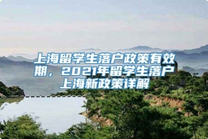 上海留学生落户政策有效期，2021年留学生落户上海新政策详解