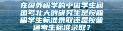 在国外留学的中国学生回国考北大的研究生是按照留学生标准录取还是按普通考生标准录取？