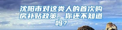 沈阳市对这类人的首次购房补贴政策，你还不知道吗？