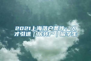 2021上海落户条件：人才引进｜居转户｜留学生