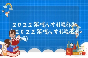 2022深圳人才引进补贴(2022深圳人才引进还有补贴吗)