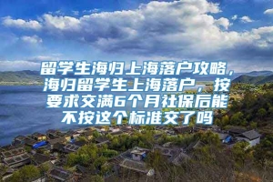 留学生海归上海落户攻略，海归留学生上海落户，按要求交满6个月社保后能不按这个标准交了吗