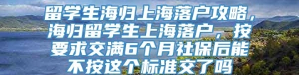 留学生海归上海落户攻略，海归留学生上海落户，按要求交满6个月社保后能不按这个标准交了吗