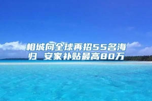 相城向全球再招55名海归 安家补贴最高80万