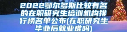 2022鄂尔多斯比较有名的在职研究生培训机构排行榜名单公布(在职研究生毕业后就业难吗)