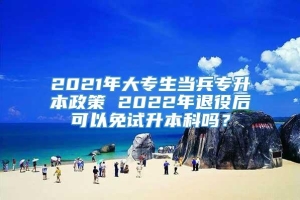 2021年大专生当兵专升本政策 2022年退役后可以免试升本科吗？