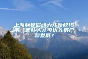 上海静安启动人才新政15条，哪些人才可优先落户和发展？