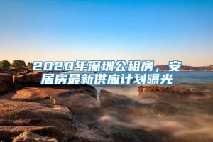 2020年深圳公租房，安居房最新供应计划曝光