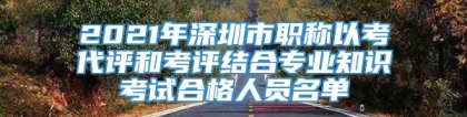 2021年深圳市职称以考代评和考评结合专业知识考试合格人员名单