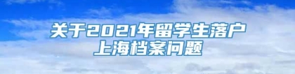 关于2021年留学生落户上海档案问题