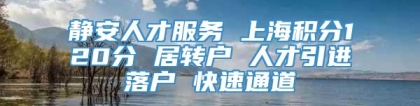 静安人才服务 上海积分120分 居转户 人才引进落户 快速通道