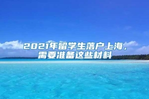 2021年留学生落户上海，需要准备这些材料