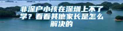 非深户小孩在深圳上不了学？看看其他家长是怎么解决的