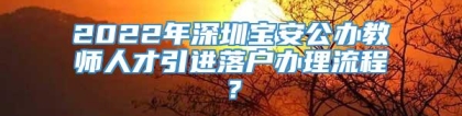 2022年深圳宝安公办教师人才引进落户办理流程？