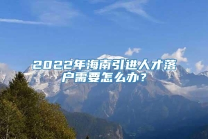 2022年海南引进人才落户需要怎么办？