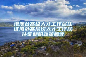 港澳台高级人才工作居住证海外高层次人才工作居住证朝阳政策解读