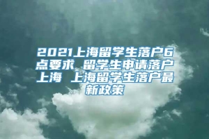 2021上海留学生落户6点要求 留学生申请落户上海 上海留学生落户最新政策