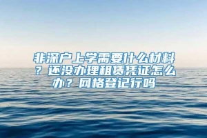 非深户上学需要什么材料？还没办理租赁凭证怎么办？网格登记行吗