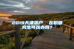 2019天津落户  在职研究生可以办吗？