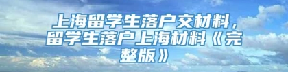 上海留学生落户交材料，留学生落户上海材料《完整版》