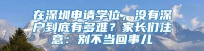 在深圳申请学位，没有深户到底有多难？家长们注意：别不当回事儿