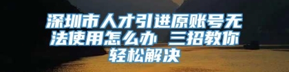 深圳市人才引进原账号无法使用怎么办 三招教你轻松解决