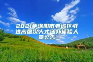 2021年洛阳市老城区引进高层次人才递补体检人员公告