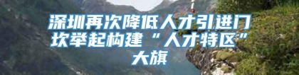 深圳再次降低人才引进门坎举起构建“人才特区”大旗