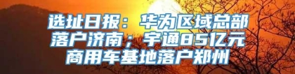 选址日报：华为区域总部落户济南；宇通85亿元商用车基地落户郑州